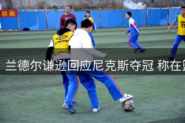 兰德尔谦逊回应尼克斯夺冠 称在篮网期待再造辉煌