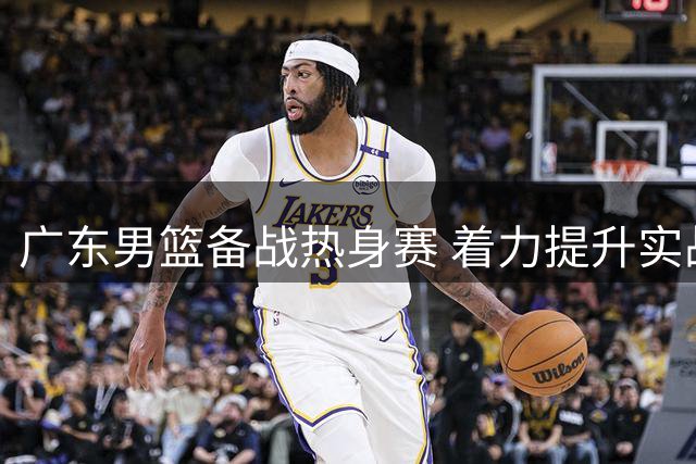 广东男篮备战热身赛 着力提升实战能力